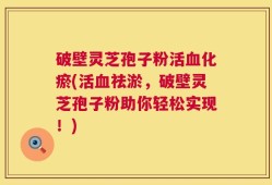 破壁灵芝孢子粉活血化瘀(活血祛淤，破壁灵芝孢子粉助你轻松实现！)
