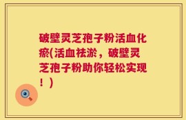 破壁灵芝孢子粉活血化瘀(活血祛淤，破壁灵芝孢子粉助你轻松实现！)