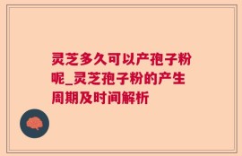 灵芝多久可以产孢子粉呢_灵芝孢子粉的产生周期及时间解析