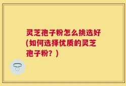 灵芝孢子粉怎么挑选好(如何选择优质的灵芝孢子粉？)