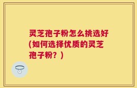 灵芝孢子粉怎么挑选好(如何选择优质的灵芝孢子粉？)