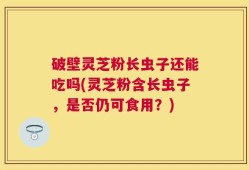 破壁灵芝粉长虫子还能吃吗(灵芝粉含长虫子，是否仍可食用？)