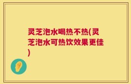 灵芝泡水喝热不热(灵芝泡水可热饮效果更佳)