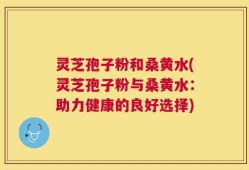 灵芝孢子粉和桑黄水(灵芝孢子粉与桑黄水：助力健康的良好选择)