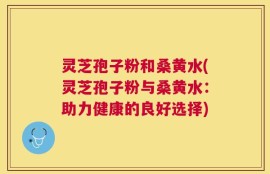灵芝孢子粉和桑黄水(灵芝孢子粉与桑黄水：助力健康的良好选择)