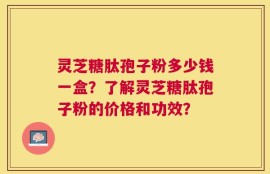 灵芝糖肽孢子粉多少钱一盒？了解灵芝糖肽孢子粉的价格和功效？