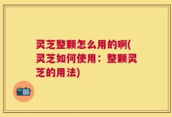 灵芝整颗怎么用的啊(灵芝如何使用：整颗灵芝的用法)