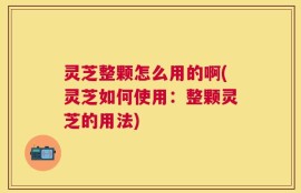 灵芝整颗怎么用的啊(灵芝如何使用：整颗灵芝的用法)