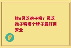 维e灵芝孢子粉？灵芝孢子粉哪个牌子最好用安全