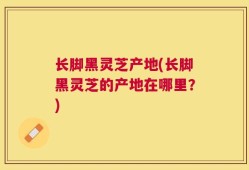 长脚黑灵芝产地(长脚黑灵芝的产地在哪里？)