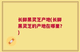 长脚黑灵芝产地(长脚黑灵芝的产地在哪里？)