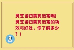 灵芝当归黄芪泡茶喝(灵芝当归黄芪泡茶的功效与好处，你了解多少？)