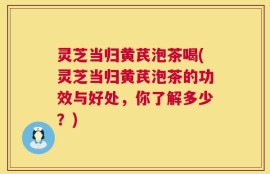 灵芝当归黄芪泡茶喝(灵芝当归黄芪泡茶的功效与好处，你了解多少？)