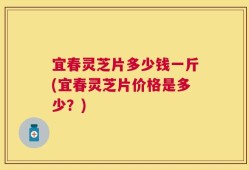 宜春灵芝片多少钱一斤(宜春灵芝片价格是多少？)