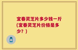 宜春灵芝片多少钱一斤(宜春灵芝片价格是多少？)