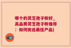 哪个的灵芝孢子粉好_高品质灵芝孢子粉推荐：如何挑选最佳产品)
