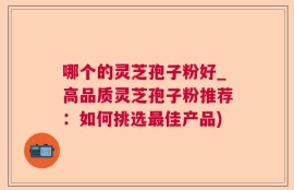 哪个的灵芝孢子粉好_高品质灵芝孢子粉推荐：如何挑选最佳产品)