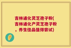吉林通化灵芝孢子粉(吉林通化产灵芝孢子粉，养生佳品值得尝试)