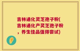 吉林通化灵芝孢子粉(吉林通化产灵芝孢子粉，养生佳品值得尝试)
