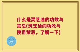 什么是灵芝油的功效与禁忌(灵芝油的功效与使用禁忌，了解一下)