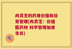 肉灵芝的药用价值和日常管理(肉灵芝：价值医药材 科学管理加速生长)