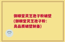 御顺堂灵芝孢子粉破壁(御顺堂灵芝孢子粉：高品质破壁制备)