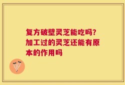 复方破壁灵芝能吃吗？加工过的灵芝还能有原本的作用吗