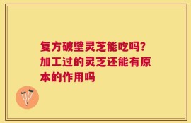 复方破壁灵芝能吃吗？加工过的灵芝还能有原本的作用吗