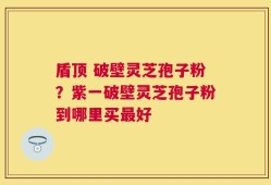 盾顶 破壁灵芝孢子粉？紫一破壁灵芝孢子粉到哪里买最好