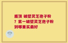 盾顶 破壁灵芝孢子粉？紫一破壁灵芝孢子粉到哪里买最好