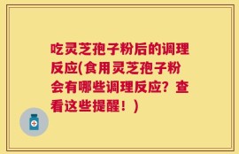 吃灵芝孢子粉后的调理反应(食用灵芝孢子粉会有哪些调理反应？查看这些提醒！)