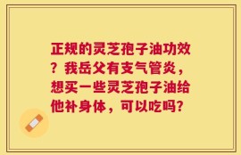 正规的灵芝孢子油功效？我岳父有支气管炎，想买一些灵芝孢子油给他补身体，可以吃吗？
