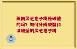 美国灵芝孢子粉是破壁的吗？如何分辨破壁和没破壁的灵芝孢子粉