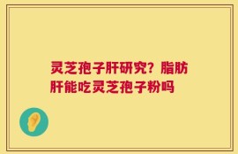 灵芝孢子肝研究？脂肪肝能吃灵芝孢子粉吗