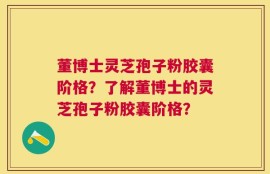 董博士灵芝孢子粉胶囊阶格？了解董博士的灵芝孢子粉胶囊阶格？