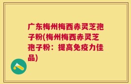 广东梅州梅西赤灵芝孢子粉(梅州梅西赤灵芝孢子粉：提高免疫力佳品)
