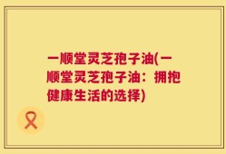 一顺堂灵芝孢子油(一顺堂灵芝孢子油：拥抱健康生活的选择)