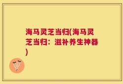 海马灵芝当归(海马灵芝当归：滋补养生神器)