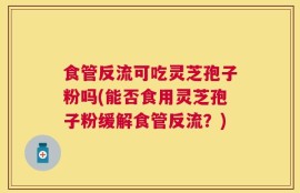 食管反流可吃灵芝孢子粉吗(能否食用灵芝孢子粉缓解食管反流？)