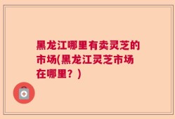 黑龙江哪里有卖灵芝的市场(黑龙江灵芝市场在哪里？)