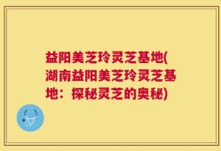 益阳美芝玲灵芝基地(湖南益阳美芝玲灵芝基地：探秘灵芝的奥秘)