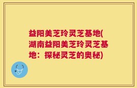 益阳美芝玲灵芝基地(湖南益阳美芝玲灵芝基地：探秘灵芝的奥秘)