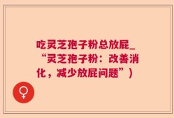 吃灵芝孢子粉总放屁_“灵芝孢子粉：改善消化，减少放屁问题”)