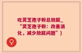 吃灵芝孢子粉总放屁_“灵芝孢子粉：改善消化，减少放屁问题”)