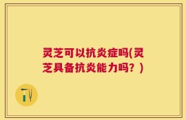 灵芝可以抗炎症吗(灵芝具备抗炎能力吗？)