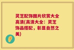 灵芝配饰图片欣赏大全高清(高清大全：灵芝饰品搭配，彰显自然之美)