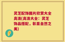 灵芝配饰图片欣赏大全高清(高清大全：灵芝饰品搭配，彰显自然之美)