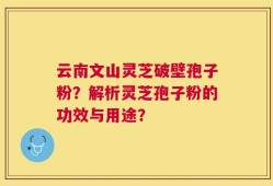 云南文山灵芝破壁孢子粉？解析灵芝孢子粉的功效与用途？