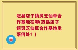 冠县店子镇灵芝仙草合作基地在哪(冠县店子镇灵芝仙草合作基地坐落何处？)