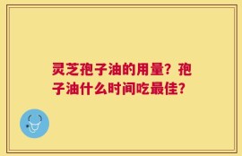 灵芝孢子油的用量？孢子油什么时间吃最佳？